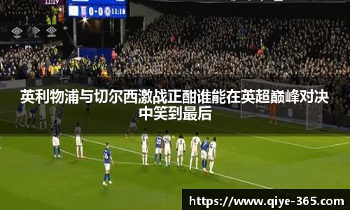 英利物浦与切尔西激战正酣谁能在英超巅峰对决中笑到最后